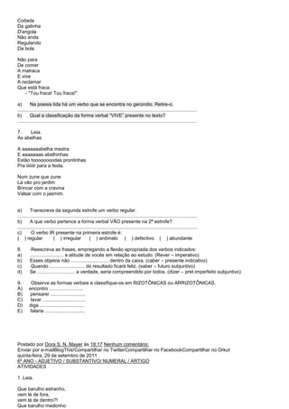 Coitada
Da galinha
D'angola
Não anda
Regulando
Da bola

Não para
De comer
A matraca
E vive
A reclamar
Que está fraca:
    - "Tou fraca! Tou fraca!"

a)       Na poesia lida há um verbo que se encontra no gerúndio. Retire-o.
.....................................................................................................................................
b)       Qual a classificação da forma verbal ―VIVE‖ presente no texto?
.....................................................................................................................................

7.   Leia.
As abelhas

A aaaaaaabelha mestra
E aaaaaaas abelhinhas
Estão toooooooodas prontinhas
Pra iiiiiiir para a festa.

Num zune que zune
Lá vão pro jardim
Brincar com a cravina
Valsar com o jasmim.


a)       Transcreva da segunda estrofe um verbo regular.
.....................................................................................................................................
b)       A que verbo pertence a forma verbal VÃO presente na 2ª estrofe?
.....................................................................................................................................
c)        O verbo IR presente na primeira estrofe é:
( ) regular                ( ) irregular             ( ) anômalo ( ) defectivo ( ) abundante

8.        Reescreva as frases, empregando a flexão apropriada dos verbos indicados:
a)       ......................... a atitude de vocês em relação ao estudo. (Rever – imperativo)
b)       Esses objetos não ............................ dentro da caixa. (caber – presente indicativo)
c)        Quando .......................... do resultado ficará feliz. (saber – futuro subjuntivo)
d)       Se ............................ a verdade, seria compreendido por todos. (dizer – pret.imperfeito subjuntivo)

9.       Observe as formas verbais e classifique-os em RIZOTÔNICAS ou ARRIZOTÔNICAS.
A)      encontro .........................
B)       pensarei ..........................
C)       lavar ................................
D)      diga .................................
E)      falaria ..............................




Postado por Dora S. N. Mayer às 18:17 Nenhum comentário:
Enviar por e-mailBlogThis!Compartilhar no TwitterCompartilhar no FacebookCompartilhar no Orkut
quinta-feira, 29 de setembro de 2011
6º ANO - ADJETIVO / SUBSTANTIVO/ NUMERAL / ARTIGO
ATIVIDADES

1. Leia.

Que barulho estranho,
vem lá de fora,
vem lá de dentro?!
Que barulho medonho
 