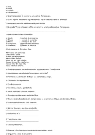 no forro,
no porão,
na cozinha,
ou na despensa!...

a) Na primeira estrofe do poema, há um adjetivo. Transcreva-o.

b) Qual o adjetivo presente na segunda estrofe e a qual substantivo está se referindo?

c) Retire os substantivos presentes na segunda estrofe.

1. Na oração ―A mãe olhou para o filho com amor‖ há uma locução adjetiva. Transcreva-a.

.....................................................................................................................................

2. Relacione as colunas corretamente.

a) Século                       ( ) período de cinco anos
b) Década                      ( ) período de cem anos
c) Milênio                     ( ) período de dez anos
d) Qüinqüênio                   ( ) período de quatro anos
e) Quadriênio                    ( )período de mil anos

3. Leia o poema de Gonçalves Dias.

―Minha terra tem palmeiras,
Onde canta o Sabiá;
As aves que aqui gorjeiam,
Não gorjeiam como lá.
Nosso céu tem mais estrelas,
Nossas várzeas têm mais flores,
Nossas vidas têm mais vida,
Nossa vida mais amores.‖

a) Quais os pronomes que estão presentes no poema acima? Classifique-os.

b) A que pessoas gramaticais pertencem esses pronomes?

4. Informe se as palavras em destaque são pronomes ou artigos.

a) Emprestei o livro àquela aluna.

b) Eu não o encontrei.

c) Convidei-o para uma grande festa.

d) A mãe pediu para o filho ter paciência.

e) O menino convidou-a para assistir ao filme.

5. Observe as orações abaixo com atenção e diga se os pronomes oblíquos são átonos ou tônicos.

a) Os alunos enviaram uma carta para mim.
.........................................................................

b) Não me disseram o que tinha acontecido.
..........................................................................

c) Gosto muito de ti.
..........................................................................

d) Trago-te uma rosa.
..........................................................................

e) Eles viajarão contigo.
..........................................................................

6. Diga qual o tipo de pronome que aparece nas orações a seguir.

a) Ninguém foi à festa de aniversário.
 