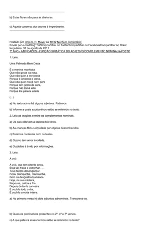 ..........................................................................

b) Estas flores são para as diretoras.
..........................................................................

c) Aquela conversa dos alunos é impertinente.
..........................................................................



Postado por Dora S. N. Mayer às 18:32 Nenhum comentário:
Enviar por e-mailBlogThis!Compartilhar no TwitterCompartilhar no FacebookCompartilhar no Orkut
terça-feira, 30 de agosto de 2011
7º ANO - ATIVIDADES - FUNÇÃO SINTÁTICA DO ADJETIVO/COMPLEMENTO NOMINAL/APOSTO

1. Leia:

Uma Palmada Bem Dada

É a menina manhosa
Que não gosta da rosa,
Que não quer a borboleta
Porque é amarela e preta,
Que não quer maçã nem pera
Porque tem gosto de cera,
Porque não toma leite
Porque lhe parece azeite

(...)

a) No texto acima há alguns adjetivos. Retire-os.

b) Informe a quais substantivos estão se referindo no texto.

2. Leia as orações e retire os complementos nominais.

a) Os pais estavam à espera dos filhos.

b) As crianças têm curiosidade por objetos desconhecidos.

c) Estamos contentes com os testes.

d) O povo tem amor à cidade.

e) O público é ávido por informações.

3. Leia:

A avó

A avó, que tem oitenta anos,
Está tão fraca e velhinha! . . .
Teve tantos desenganos!
Ficou branquinha, branquinha,
Com os desgostos humanos.
Hoje, na sua cadeira,
Repousa, pálida e fria,
Depois de tanta canseira:
E cochila todo o dia,
E cochila a noite inteira.

a) No primeiro verso há dois adjuntos adnominais. Transcreva-os.




b) Quais os predicativos presentes no 2º, 4º e 7º versos.

c) A que palavra esses termos estão se referindo no texto?
 