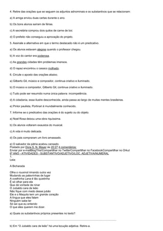 4. Retire das orações que se seguem os adjuntos adnominais e os substantivos que se relacionam:

a) A amiga enviou duas cartas durante o ano.

b) Os bons alunos saíram de férias.

c) A secretária comprou dois quilos de carne de boi.

d) O prefeito não conseguiu a aprovação do projeto.

5. Assinale a alternativa em que o termo destacado não é um predicativo.

a) Os alunos estavam alegres quando o professor chegou.

b) A voz do cantor era poderosa.

c) As grandes cidades têm problemas imensos.

d) O rapaz encontrou o casaco molhado.

6. Circule o aposto das orações abaixo.

a) Gilberto Gil, músico e compositor, continua criativo e iluminado.

b) O músico e compositor, Gilberto Gil, continua criativo e iluminado.

c) Tudo pode ser resumido numa única palavra: incompetência.

d) A cidadania, essa ilustre desconhecida, ainda passa ao largo de muitas mentes brasileiras.

e) Pintor paulista, Portinari é mundialmente conhecido.

7. Informe se o predicativo das orações é do sujeito ou do objeto.

a) Noel Rosa deixou uma obra riquíssima.

b) Os alunos voltaram exaustos do musical.

c) A vida é muito delicada.

d) Os pais compraram um livro amassado.

e) O salvador da pátria acabou cansado.
Postado por Dora S. N. Mayer às 20:27 4 comentários:
Enviar por e-mailBlogThis!Compartilhar no TwitterCompartilhar no FacebookCompartilhar no Orkut
6º ANO - ATIVIDADES - SUBSTANTIVO/ADJETIVO/LOC. ADJETIVA/NUMERAL
1.
Leia:

A Bicharada

Olha o rouxinol rimando outra vez
Mudando as palavrinhas de lugar
A ovelhinha Lana é tão quietinha
É só olhar para ela
Que dá vontade de ninar
O Jubaldo cara de leão
Não fique com medo desse jubão
Ele e o Maquito tem um grande coração
A língua que eles falam
Ninguém sabe ler
Só sei que eu entendo
O que eles querem me dizer.

a) Quais os substantivos próprios presentes no texto?

............................................................................................................................................

b) Em ―O Jubaldo cara de leão‖ há uma locução adjetiva. Retire-a.
 