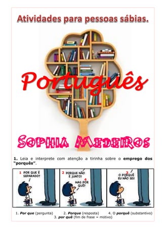 Português
Sophia Medeiros
1. Leia e interprete com atenção a tirinha sobre o emprego dos
“porquês”.
1 2 3
4
1. Por que (pergunta) 2. Porque (resposta) 4. O porquê (substantivo)
3. por quê (fim de frase = motivo)
 
