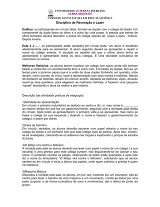 UNIVERSIDADE LUTERANA DO BRASIL
                                 ULBRA GRAVATAÍ
                   CURSO DE LICENCIATURA EM EDUCAÇÃO FÍSICA
                          Disciplina de Recreação e Lazer

Estátua: os participantes em círculo testa, formam-se duplas com o colega da direita. Um
componente da dupla fecha os olhos e o outro faz uma posse. A pessoa que estiver de
olhos fechados deverá descobrir a posse do colega através do toque e após , imitá-lo.
Depois inverte.

Este é o ... : os participantes estão sentados em círculo testa. Um aluno é escolhido
aleatoriamente para se apresentar. O aluno seguinte deverá se apresentar e repetir o
nome do colega anterior. A situação se repetirá até que o último aluno tenha se
apresentado e apresentado todos os seus colegas. É uma atividade cumulativa de
memorizar os nomes.

Melhores Histórias: os alunos devem localizar um colega com quem ainda não tenham
falado e contar-lhe um acontecimento bom e outro ruim. Formadas as duplas, tem-se um
tempo para o próximo passo que é a união de duas duplas formando um quarteto, onde
devem, como ocorreu no início, fazer a apresentação com seus nomes e histórias. Depois
de contarem as histórias, devem em comum acordo, destacar as melhores. Após, deverão
reunir-se dois quartetos, para elegerem as melhores histórias, e fazerem uma pequena
“squett” abordando o tema da melhor e pior história.


Descrição das atividades práticas de integração:

1)Atividade de apresentação
Em círculo, o primeiro (voluntário) se desloca ao centro e diz: oi, meu nome é_________,
ao mesmo tempo em que faz um gesto/movimento, seguindo com a atividade pela direita
do círculo. Após todos se apresentarem, o primeiro volta a se apresentar, mas como se
fosse o colega da sua esquerda ( dizendo o nome e fazendo o gesto/movimento do
colega), e assim por diante.

2)Cara de bichinho
Em círculo, sentados, os alunos deverão escrever num papel adesivo o nome do seu
colega da direita e um bichinho com que este colega mais se parece. Após isso, iniciam-
se as revelações, colocando-se os adesivos nas roupas e explicando o porque da escolha
do bicho.

3)O feitiço vira contra o feiticeiro
À vontade pela sala os alunos deverão escrever num papel o nome de um colega ( a sua
escolha) e uma prenda para este colega cumprir, não esquecendo-se de colocar o seu
nome. O professor recolhe os papéis, observando se todos estão assinados e após isso
diz o nome da brincadeira: “O feitiço vira contra o feiticeiro”, solicitando que os alunos
sentem-se em círculo e inicia a leitura dos papéis, onde quem solicitou a prenda é quem
irá realizá-la.

4)Máquina Maluca
Dispostos à vontade pela sala, os alunos, um por vez, iniciando por um voluntário, irão ao
centro para fazer o barulho de uma máquina e um movimento, unindo-se todos por uma
parte corporal, e de forma cumulativa de sons e movimentos, até o último se juntar ao
grupo.
 