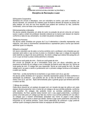 UNIVERSIDADE LUTERANA DO BRASIL
                                 ULBRA GRAVATAÍ
                    CURSO DE LICENCIATURA EM EDUCAÇÃO FÍSICA
                          Disciplina de Recreação e Lazer


5)Orquestra Cooperativa
Sentados em círculo e descalços, com um voluntário no centro, que será o maestro, os
alunos deverão, ao comando do maestro (que irá fazê-lo através de toques na ponta dos
pés) realizar um som de sua livre escolha que poderá ser continuo ou não, conforme
combinado, como se fosse uma orquestra musical.

6)Aniversariantes ordenados
Os alunos estarão dispostos um atrás do outro na posição de pé em cima de um banco
sueco e após a ordem do professor deverão ordenar-se no banco sem descer do mesmo
conforme a data do seu aniversário, na ordem de janeiro à dezembro.

7)Máquina Humana
Os alunos serão divididos em grupos de 5 ou 6 elementos e deverão representar uma
máquina, com sons e movimentos característicos e apresentar para a turma que deverá
adivinhar qual é a máquina.

8)Qual é a charada?
Um aluno voluntário sai da sala e a turma combina com o professor uma charada que por
exemplo será sobre o que se leva à praia e a charada é algo que o colega da esquerda
está vestindo ou algum de seus pertences. Ao sinal o colega que estava fora pergunta um
a um o que vai levar a praia e tenta adivinhar a charada.

9)Sorria se você gosta de mim – Sorria se você gosta de mim
Em círculo na posição de pé a brincadeira inicia com um aluno voluntário que se
posiciona na frente de um colega e com a intenção de fazê-lo sorrir fala (por 3x): Sorria se
você gosta de mim. O colega tem que responder: Sorria se você gosta de mim. Se este
colega sorrir vai para o centro e juntamente com o primeiro colega continua a brincadeira,
e assim por diante.

10)A Foto – a) foto de família b) no banheiro c) que cheiro ruim d) ai, que dor
Os alunos serão divididos em 4 grupos e deverão representar poses de fotos conforme a
solicitação do professor , que poderão ser de: a) foto de família b) no banheiro c) que
cheiro ruim d) ai, que dor. Após demonstrarão para o grande grupo que tentará adivinhar
o motivo da foto.

11)Bingo de comidas
Cada aluno deverá ter um pedaço de papel com um riscado de jogo da velha e em cada
espaço deverá preencher com o nome de um colega e de sua comida preferida, conforme
este escolher. Os colegas não poderão trocar as comidas preferidas conforme
entrevistados. Ao final, quando todos tiverem com o seu papel preenchido, o professor
passa uma bola para um colega que fala seu nome e sua comida preferida em voz alta e
os colegas que o tiverem entrevistado assinalam seu nome no papel e este colega
repassa a bola para outro e assim por diante. Ganha o jogo quem preencher uma linha na
horizontal ou na vertical primeiro. Como forma alternativa de continuar o jogo pode-se
verificar quem consegue preencher todos os espaços da folha primeiro.
 