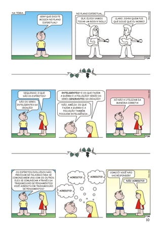 10
FIM
8Clésio00
SERÁ QUE EXISTE
MÚSICA NO PLANO
ESPIRITUAL?
OLÁ, ELVIS! VAMOS
TOCAR UM ROCK N’ ROLL?
CLARO, JOHN! QUEM FOI
QUE DISSE QUE EU MORRI?
NA TERRA... NO PLANO ESPIRITUAL...
FIM
9Clésio00
DEQUINHO, O QUE
SÃO OS ESPÍRITOS?
SÃO OS SERES
INTELIGENTES DA
CRIAÇÃO!
NÃO, AMÉLIA. OS QUE
FAZEM A GUERRA E A
POLUIÇÃO TAMBÉM
POSSUEM INTELIGÊNCIA...
SÓ NÃO A UTILIZAM DA
MANEIRA CORRETA!
INTELIGENTES?! E OS QUE FAZEM
A GUERRA E A POLUIÇÃO? SERÃO OS
SERES IGNORANTES DA CRIAÇÃO?
FIM
éo0Clsi01
OS ESPÍRITOS EVOLUÍDOS NÃO
PRECISAM DE PALAVRAS PARA SE
COMUNICAREM UNS COM OS OUTROS.
ELES SE COMUNICAM ATRAVÉS DA
TRANSMISSÃO DE PENSAMENTOS!
VOCÊ ACREDITA EM TRANSMISSÃO
DE PENSAMENTOS?
COMO É? VOCÊ NÃO
VAI RESPONDER?
NÃO ACREDITO!
ACREDITO!
ACREDITO! ACREDITO!
 