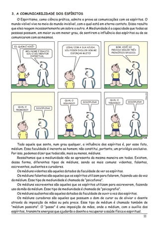 11
3. A COMUNICABILIDADE DOS ESPÍRITOS
O Espiritismo, como ciência prática, admite e prova as comunicações com os espíritos. O
mundo visível vive no meio do mundo invisível, com o qual está em eterno contato. Disso resulta
que eles reagem incessantemente um sobre o outro. A Mediunidade é a capacidade que todas as
pessoas possuem, em maior ou em menor grau, de sentirem a influência dos espíritos ou de se
comunicarem com os mesmos.
FIM
éio11Cls0
MEU NOME É ERASTO.
SOU O SEU MENTOR
ESPIRITUAL.
LEGAL! COM A SUA AJUDA,
VOU PODER EVOLUIR SEM ME
ESFORÇAR MUITO!
QUAL O
PRIMEIRO?
QUAL O
SEGUNDO?
QUAL O
TERCEIRO?
DISCIPLINA!
DISCIPLINA! DISCIPLINA!
EI, QUEM É VOCÊ? BOM, VOCÊ SÓ
PRECISA SEGUIR TRÊS
PRINCÍPIOS BÁSICOS.
Todo aquele que sente, num grau qualquer, a influência dos espíritos é, por esse fato,
médium. Essa faculdade é inerente ao homem; não constitui, portanto, um privilégio exclusivo.
Por isso, podemos dizer que todos são, mais ou menos, médiuns.
Ressaltamos que a mediunidade não se apresenta da mesma maneira em todos. Existem,
dessa forma, diferentes tipos de médiuns, sendo os mais comuns: videntes, falantes,
escreventes, audientes e curadores.
Os médiuns videntes são aqueles dotados da faculdade de ver os espíritos.
Os médiuns falantes são aqueles que os espíritos utilizam para falarem, fazendo uso da voz
do médium. Esse tipo de mediunidade é chamada de “psicofonia”.
Os médiuns escreventes são aqueles que os espíritos utilizam para escreverem, fazendo
uso da mão do médium. Esse tipo de mediunidade é chamada de “psicografia”.
Os médiuns audientes são aqueles dotados da faculdade de ouvir a voz dos espíritos.
Os médiuns curadores são aqueles que possuem o dom de curar ou de aliviar o doente
através da imposição de mãos ou pela prece. Esse tipo de médium é chamado também de
“médium passista”. O “passe” é uma imposição de mãos, onde o médium, com o auxílio dos
espíritos, transmite energias que ajudarão o doente a recuperar a saúde física e espiritual.
 