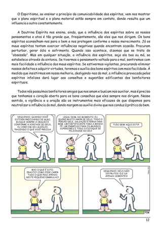 12
O Espiritismo, ao ensinar o princípio da comunicabilidade dos espíritos, vem nos mostrar
que o plano espiritual e o plano material estão sempre em contato, donde resulta que um
influencia o outro constantemente.
A Doutrina Espírita nos ensina, ainda, que a influência dos espíritos sobre os nossos
pensamentos e atos é tão grande que, freqüentemente, são eles que nos dirigem. Os bons
espíritos aconselham-nos para o bem e nos protegem conforme o nosso merecimento. Já os
maus espíritos tentam exercer influências negativas quando encontram ocasião. Procuram
perturbar, gerar ódio e sofrimento. Quando isso acontece, dizemos que se trata de
“obsessão”. Mas em qualquer situação, a influência dos espíritos, seja ela boa ou má, se
estabelece através da sintonia. Se tivermos o pensamento voltado para o mal, sentiremos com
mais facilidade a influência dos maus espíritos. Se estivermos vigilantes, procurando eliminar
nossos defeitos e adquirir virtudes, teremos o auxílio dos bons espíritos com mais facilidade. À
medida que insistirmos em nossa melhoria, desligando-nos do mal, a influência provocada pelos
espíritos infelizes dará lugar aos conselhos e sugestões edificantes dos benfeitores
espirituais.
Todos nós possuímos benfeitores amigos que nos amam e buscam nos auxiliar, mas é preciso
que tenhamos o coração aberto para os bons conselhos que eles sempre nos dirigem. Nesse
sentido, a vigilância e a oração são os instrumentos mais eficazes de que dispomos para
neutralizar a influência do mal, dando margem ao auxílio divino que nos conduz à prática do bem.
FIM
éo2Clsi01
DEQUINHO, QUANDO VOCÊ
ESTIVER PRECISANDO DE ALGO,
BUSQUE SEMPRE A ORAÇÃO E,
CONFORME A VONTADE DE DEUS,
EU VIREI EM SEU AUXÍLIO,
TRAZENDO O QUE VOCÊ PRECISA.
LEGAL! BOM, NO MOMENTO, EU
QUERO MUITO AMOR DE DEUS, TODO O
PERDÃO DELE, SALVAÇÃO ETERNA PARA
MIM, UM FORTIFICANTE PARA A MINHA
FÉ, UM INGRESSO PARA OS MUNDOS
SUPERIORES E TODO O ESTOQUE DE
FELICIDADE DO CÉU!
MAS O QUE É ISTO,
ERASTO? COMO PODE CABER
TUDO O QUE PEDI APENAS
NESTE PEQUENO EMBRULHO?
DEQUINHO, DEUS NÃO
DÁ FRUTOS. ELE DÁ
APENAS SEMENTES!
TUDO BEM! AQUI ESTÁ!
 