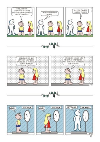 13
éo3Clsi01
O MEU MENTOR
ESPIRITUAL CHAMA-SE
ERASTO. ELE É UM ESPÍRITO
MUITO EVOLUÍDO!
AH! E ELE É MUITO
HUMILDE TAMBÉM!MENOS, DEQUINHO!
MENOS...
FIM
Clésio014
DEQUINHO, POR QUE
SERÁ QUE NEM TODOS
CONSEGUEM SE COMUNICAR
COM OS MORTOS?
ACHO QUE É PORQUE NÓS
AINDA NÃO APRENDEMOS A
NOS COMUNICAR NEM MESMO
COM OS VIVOS...
FIM
éo5Clsi01
ARGH! ARGH!
LEVINHO!BALANÇA BALANÇA BALANÇA
 