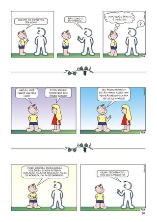 14
FIM
Clésio017
AMÉLIA, VOCÊ
PARECE ABATIDA
HOJE!
ESTOU MESMO!
PARECE QUE MEU
ÂNIMO MORREU!
SEU ÂNIMO MORREU?!
ENTÃO VAMOS FAZER UMA
REUNIÃO MEDIÚNICA PRA
VER SE ELE APARECE!
FIM
éso8Cli01
FOME, MISÉRIA, INSEGURANÇA,
VIOLÊNCIA, DÍVIDA EXTERNA,
INFLAÇÃO, FALTA DE EDUCAÇÃO, FALTA
DE MORADIA, FALTA DE EMPREGOS...
CALMA, DEQUINHO! EU
NÃO SOU CANDIDATO!
FIM
éo6Clsi01
ERASTO, OS ESPÍRITOS
TÊM SEXO?
NÃO COMO O
ENTENDEIS...
?
ACHO QUE O ERASTO
É INDECISO...
 