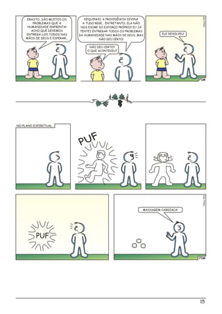 FIM
Clésio019
DEQUINHO, A PROVIDÊNCIA DIVINA
A TUDO REGE... ENTRETANTO, ELA NÃO
NOS EXIME DO ESFORÇO PRÓPRIO! EU JÁ
TENTEI ENTREGAR TODOS OS PROBLEMAS
DA HUMANIDADE NAS MÃOS DE DEUS, MAS
NÃO DEU CERTO!
ERASTO, SÃO MUITOS OS
PROBLEMAS QUE A
HUMANIDADE ENFRENTA!
ACHO QUE DEVEMOS
ENTREGÁ-LOS TODOS NAS
MÃOS DE DEUS E ESPERAR...
NÃO DEU CERTO?
O QUE ACONTECEU?
ELE DEVOLVEU!
FIM
Clso00éi2
MASSAGEM CARDÍACA!
NO PLANO ESPIRITUAL...
PUF
PUF
15
 