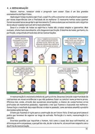 16
4. A REENCARNAÇÃO
Nascer, morrer, renascer ainda e progredir sem cessar. Esse é um dos grandes
ensinamentos do Espiritismo.
Após algum tempo no plano espiritual, o espírito volta a encarnar em um planeta para passar
por novas experiências com a finalidade de se melhorar. E reencarna tantas vezes quantas
forem necessárias ao seu próprio aprimoramento. É como o aluno que vai à escola com o objetivo
de se educar e passar para um série mais adiantada.
Deus é o criador de todos os espíritos e todos são criados simples e ignorantes. Mas
evoluem, intelectual e moralmente, até chegarem à perfeição. O destino de todos, portanto, é a
perfeição, conquistada através das várias reencarnações.
SIMÃO, UM DOS
ENSINAMENTOS MAIS
INTERESSANTES DO
ESPIRITISMO É A
REENCARNAÇÃO.
JESUS TAMBÉM NOS ENSINOU
QUE A REENCARNAÇÃO EXISTE
QUANDO DISSE, CERTA VEZ, QUE
NINGUÉM PODERÁ VER O REINO DE
DEUS SE NÃO NASCER DE NOVO!
UÉ, DEQUINHO... MAS
COMO POSSO VOLTAR PARA A
BARRIGA DA MINHA MÃE JÁ
SENDO TÃO GRANDE?
FIM
éo1Clsi02
ORA, SIMÃO, QUANDO
NASCEMOS DE NOVO, NÓS
NÃO VOLTAMOS COM O MESMO
CORPO, MAS SIM COM UMA
NOVA “ROUPA”!
PUXA, ONDE OS
ESPÍRITOS VIVEM TAMBÉM
EXISTE SHOPPING CENTER?
A reencarnação é o mais belo símbolo da justiça divina. Deus nos concede a oportunidade de
realizarmos em novas existências o que não pudemos fazer ou concluir numa primeira prova.
Oferece-nos, ainda, através das sucessivas encarnações, a chance de consertarmos erros
praticados em momentos passados, reparando o mal que fizemos e buscando nos melhorar.
Somos hoje o resultado das experiências vividas no passado, como seremos amanhã o produto
das nossas ações de hoje.
O bem que fazemos é tijolo para a construção de um futuro feliz. O mal que praticamos é
pedra que teremos de superar ao longo da estrada. Perfeição é a meta, reencarnação é o
caminho.
Diversas questões que inquietam o homem, tais como a causa dos seus sofrimentos, as
diferenças entre as pessoas, o porquê da vida, da dor e da morte, só encontram resposta com a
doutrina da reencarnação.
 