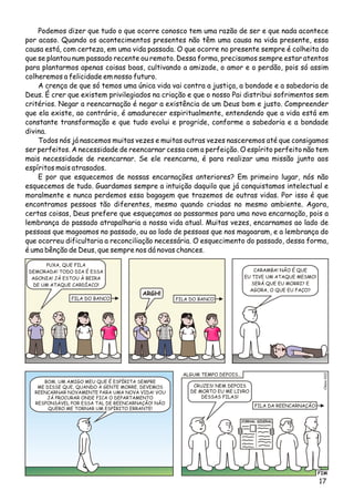 Podemos dizer que tudo o que ocorre conosco tem uma razão de ser e que nada acontece
por acaso. Quando os acontecimentos presentes não têm uma causa na vida presente, essa
causa está, com certeza, em uma vida passada. O que ocorre no presente sempre é colheita do
que se plantou num passado recente ou remoto. Dessa forma, precisamos sempre estar atentos
para plantarmos apenas coisas boas, cultivando a amizade, o amor e o perdão, pois só assim
colheremos a felicidade em nosso futuro.
A crença de que só temos uma única vida vai contra a justiça, a bondade e a sabedoria de
Deus. É crer que existem privilegiados na criação e que o nosso Pai distribui sofrimentos sem
critérios. Negar a reencarnação é negar a existência de um Deus bom e justo. Compreender
que ela existe, ao contrário, é amadurecer espiritualmente, entendendo que a vida está em
constante transformação e que tudo evolui e progride, conforme a sabedoria e a bondade
divina.
Todos nós já nascemos muitas vezes e muitas outras vezes nasceremos até que consigamos
ser perfeitos. A necessidade de reencarnar cessa com a perfeição. O espírito perfeito não tem
mais necessidade de reencarnar. Se ele reencarna, é para realizar uma missão junto aos
espíritos mais atrasados.
E por que esquecemos de nossas encarnações anteriores? Em primeiro lugar, nós não
esquecemos de tudo. Guardamos sempre a intuição daquilo que já conquistamos intelectual e
moralmente e nunca perdemos essa bagagem que trazemos de outras vidas. Por isso é que
encontramos pessoas tão diferentes, mesmo quando criadas no mesmo ambiente. Agora,
certas coisas, Deus prefere que esqueçamos ao passarmos para uma nova encarnação, pois a
lembrança do passado atrapalharia a nossa vida atual. Muitas vezes, encarnamos ao lado de
pessoas que magoamos no passado, ou ao lado de pessoas que nos magoaram, e a lembrança do
que ocorreu dificultaria a reconciliação necessária. O esquecimento do passado, dessa forma,
é uma bênção de Deus, que sempre nos dá novas chances.
PUXA, QUE FILA
DEMORADA! TODO DIA É ESSA
AGONIA! JÁ ESTOU À BEIRA
DE UM ATAQUE CARDÍACO!
ARGH!
CARAMBA! NÃO É QUE
EU TIVE UM ATAQUE MESMO!
SERÁ QUE EU MORRI? E
AGORA, O QUE EU FAÇO?
FIM
lso2Céi02
BOM, UM AMIGO MEU QUE É ESPÍRITA SEMPRE
ME DISSE QUE, QUANDO A GENTE MORRE, DEVEMOS
REENCARNAR NOVAMENTE PARA UMA NOVA VIDA! VOU
JÁ PROCURAR ONDE FICA O DEPARTAMENTO
RESPONSÁVEL POR ESSA TAL DE REENCARNAÇÃO! NÃO
QUERO ME TORNAR UM ESPÍRITO ERRANTE!
CRUZES! NEM DEPOIS
DE MORTO EU ME LIVRO
DESSAS FILAS!
FILA DO BANCO
FILA DA REENCARNAÇÃO
FILA DO BANCO
JORNAL SIDERAL
ALGUM TEMPO DEPOIS...
17
 