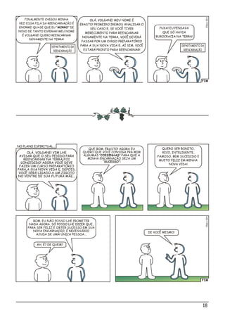 FIM
lso03Céi2
FINALMENTE CHEGOU MINHA
VEZ! ESSA FILA DA REENCARNAÇÃO É
ENORME! QUASE QUE EU “MORRO” DE
NOVO DE TANTO ESPERAR! MEU NOME
É VOLGANE! QUERO REENCARNAR
NOVAMENTE NA TERRA!
PUXA! EU PENSAVA
QUE SÓ HAVIA
BUROCRACIA NA TERRA!
OLÁ, VOLGANE! MEU NOME É
ERASTO! PRIMEIRO IREMOS ANALISAR O
SEU CASO E, SE VOCÊ TIVER
MERECIMENTO PARA REENCARNAR
NOVAMENTE NA TERRA, VOCÊ DEVERÁ
PASSAR POR UM CURSO PREPARATÓRIO
PARA A SUA NOVA VIDA E, AÍ SIM, VOCÊ
ESTARÁ PRONTO PARA REENCARNAR!
DEPARTAMENTO DA
REENCARNAÇÃO
DEPARTAMENTO DA
REENCARNAÇÃO
18
FIM
OLÁ, VOLGANE! VIM LHE
AVISAR QUE O SEU PEDIDO PARA
REENCARNAR NA TERRA FOI
CONCEDIDO! AGORA VOCÊ DEVE
FAZER UM CURSO PREPARATÓRIO
PARA A SUA NOVA VIDA E, DEPOIS,
VOCÊ SERÁ LIGADO A UM ZIGOTO
NO VENTRE DE SUA FUTURA MÃE...
QUE BOM, ERASTO! AGORA EU
QUERO QUE VOCÊ CONSIGA PRA MIM
ALGUMAS ”COISINHAS” PARA QUE A
MINHA ENCARNAÇÃO SEJA UM
“SUCESSO”!
AH, É? DE QUEM?
BOM, EU NÃO POSSO LHE PROMETER
NADA AGORA. SÓ POSSO LHE DIZER QUE,
PARA SER FELIZ E OBTER SUCESSO EM SUA
NOVA ENCARNAÇÃO, É NECESSÁRIO
AJUDA DE UMA ÚNICA PESSOA...
DE VOCÊ MESMO!
QUERO SER BONITO,
RICO, INTELIGENTE,
FAMOSO, BEM SUCEDIDO E
MUITO FELIZ EM MINHA
NOVA VIDA!
o4Clési02
NO PLANO ESPIRITUAL...
 