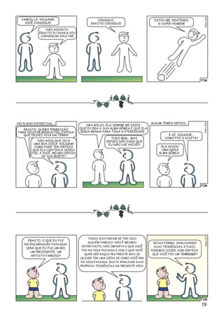 FIM
o5Clési02
VAMOS LÁ, VOLGANE!
VOCÊ CONSEGUE!
NÃO ADIANTA,
ERASTO! EU NUNCA VOU
CONSEGUIR VOLITAR!
CONSEGUI,
ERASTO! CONSEGUI!
ESTOU ME SENTINDO
O SUPER-HOMEM!
FIM
ERASTO, QUERO PERMISSÃO
PARA VISITAR MINHA FIEL ESPOSA
QUE DEIXEI VIVA NA TERRA!
NÃO ACHO QUE SEJA
UMA BOA IDÉIA, VOLGANE!
COMO PODE TER CERTEZA
QUE ELA CONTINUA SENDO
FIEL A VOCÊ, MESMO DEPOIS
DE SUA MORTE?
ORA BOLAS, ELA SEMPRE ME DIZIA
QUE EU ERA A SUA ALMA GÊMEA E QUE ELA
SERIA MINHA PARA TODA A ETERNIDADE...
TUDO BEM... MAS
DEPOIS NÃO DIGA QUE
EU NÃO LHE AVISEI!
E AÍ, VOLGANE...
COMO FOI A VISITA?
ELA ACHOU
UMA NOVA
ALMA GÊMEA...
lso6Céi02
NO PLANO ESPIRITUAL... ALGUM TEMPO DEPOIS...
FIM
Clésio027
TODOS GOSTARIAM DE TER SIDO
ALGUÉM FAMOSO, NÃO É MESMO?
ENTRETANTO, NÃO IMPORTA O QUE VOCÊ
FOI NA VIDA PASSADA E SIM O QUE VOCÊ
QUER SER DAQUI PRA FRENTE! MAS SE
QUISER TER UMA IDÉIA DE COMO VOCÊ ERA
NA VIDA PASSADA, BASTA ANALISAR SUAS
PRÓPRIAS TENDÊNCIAS NA PRESENTE VIDA.
ERASTO, O QUE EU FUI
NA ENCARNAÇÃO PASSADA?
SERÁ QUE EU FUI UM REI,
UM PRESIDENTE, UM
ARTISTA FAMOSO?
DESSA FORMA, ANALISANDO
SUAS TENDÊNCIAS ATUAIS,
PODEMOS DIZER, COM CERTEZA,
QUE VOCÊ FOI UM “CURIOSO”!
19
 