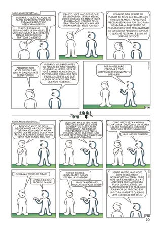 FIM
VOLGANE, O QUE FAZ AQUI NO
PLANO ESPIRITUAL? VOCÊ NÃO
ESTAVA EM PROCESSO
REENCARNATÓRIO?
SIM! EU ESTAVA NO
SEGUNDO MÊS DE GRAVIDEZ,
QUANDO AQUELA QUE SERIA
MINHA MÃE RESOLVEU
PRATICAR O ABORTO!
ERASTO, VOCÊ NÃO DISSE QUE
SÓ DEPENDERIA DE MIM MESMO
OBTER SUCESSO EM MINHA NOVA
ENCARNAÇÃO? POR QUE DEUS
PERMITIU QUE AQUELA MULHER
ATRAPALHASSE MEUS PLANOS?
PERDOAR?! NEM
VIVO! EU VOU É ME
VINGAR DAQUELA MÃE
DESNATURADA!
CUIDADO, VOLGANE! ANTES
DE PENSAR EM NÃO PERDOAR
OS ERROS ALHEIOS, VEJA SE
VOCÊ TAMBÉM NUNCA ERROU...
ENTENDA QUE O MAL QUE NOS
FAZ MAL NÃO É O MAL QUE
ALGUÉM NOS FAZ E SIM O MAL
QUE NÓS FAZEMOS...
PORTANTO, NÃO
PERDOAR É TÃO
COMPROMETEDOR QUANTO
OFENDER!
VOLGANE, NEM SEMPRE OS
PLANOS DE DEUS SÃO IGUAIS AOS
NOSSOS PLANOS. TALVEZ VOCÊ
PRECISASSE PASSAR POR ISSO PARA
RESGATAR ALGUM DÉBITO DO
PASSADO! MAS VOCÊ TERÁ SUCESSO
SE CONSEGUIR PERDOAR E SUPERAR
O QUE LHE FIZERAM... E ISSO SÓ
DEPENDE DE VOCÊ!
Clésio028
NO PLANO ESPIRITUAL...
BONDOSO ANJO DE DEUS,
DESENCARNEI HÁ POUCO TEMPO.
TIVE UMA VIDA SANTA! AGORA
QUERO QUE ME DEIXE SUBIR PARA
AS ALTAS ESFERAS, ONDE ESPERO
VIVER NUM MUNDO MELHOR!
COMO NÃO?! VEJA A MINHA
FICHA COM ATENÇÃO! FUI UM HOMEM
LIGADO À RELIGIÃO. CONHECIA
TODOS OS TEXTOS SAGRADOS!
EU ORAVA TODOS OS DIAS!
NUNCA ROUBEI,
NUNCA MATEI, NUNCA
FIZ MAL A NINGUÉM!
SINTO MUITO, MAS VOCÊ
DEVE REENCARNAR
NOVAMENTE NA TERRA, ONDE
REPETIRÁ EXPERIÊNCIAS ATÉ
APRENDER QUE NÃO BASTA
FUGIR DO MAL, É PRECISO
PRATICAR O BEM! E O TRABALHO
EM FAVOR DO PRÓXIMO É O
ÚNICO PASSAPORTE QUE NOS
LEVA AO REINO DOS CÉUS!
MAS NÃO OS CUMPRIA!
APENAS EM SEU
PRÓPRIO FAVOR! MAS TAMBÉM NÃO
PROCURAVA FAZER O BEM!
DESCULPE, MAS O SEU NOME
NÃO CONSTA NA LISTA DOS
CANDIDATOS AOS PLANOS
SUPERIORES. ALÉM DISSO,
VERIFICANDO A SUA FICHA
PESSOAL, VEJO QUE VOCÊ NÃO
POSSUI CRÉDITOS PARA INGRESSAR
NO MUNDO MAIOR...
NO PLANO ESPIRITUAL...
FIM
9Clésio02
20
 