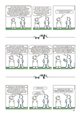 FIM
lésio0C30
SEJA BEM-VINDA AO PLANO
ESPIRITUAL, DONA ODETE! A SENHORA
TEVE UM DESENCARNE TRANQÜILO E
OBTEVE GRANDES MÉRITOS NA SUA
ÚLTIMA ENCARNAÇÃO, ONDE CUIDOU DE
NOVE FILHOS E DE UM MARIDO DIFÍCIL,
DANDO-LHES O SEU NOBRE EXEMPLO! O
QUEA SENHORA TEM A DIZER?
OLHE, MEU FILHO, PARIR
NOVE VEZES, CUIDAR DE CASA
FEITO UMA ESCRAVA, SER
MALTRATADA PELO MARIDO...
NINGUÉM MERECE! EU NÃO
QUERO MAIS NÃO!
NA PRÓXIMA ENCARNAÇÃO
QUERO SER HOMEM!
FIM
é1Clsio03
DONA ODETE, NA PRÓXIMA
ENCARNAÇÃO A SENHORA TERÁ QUE
VOLTAR A SER NOVAMENTE A MULHER
DAQUELE QUE FOI SEU MARIDO NA
ÚLTIMA ENCARNAÇÃO. VOCÊS DOIS
AINDA TÊM ALGUNS DÉBITOS PARA
QUITAREM JUNTOS...
COMO?! QUER DIZER QUE
MESMO COM OS MÉRITOS QUE
CONQUISTEI NA ÚLTIMA ENCARNAÇÃO
AINDA TEREI QUE VOLTAR A SER A
MULHER DAQUELE HOMEM BRUTO E
PERVERSO? EU O SUPORTEI POR 35
ANOS! ISSO JÁ NÃO BASTA?
DONA ODETE, LEMBRE-SE DE
QUE O SEU COMPANHEIRO É ASSIM
HOJE DEVIDO A ATITUDES SUAS DO
PASSADO. E APENAS SUPORTÁ-LO
NÃO BASTA! AGORA A SENHORA TERÁ
QUE VOLTAR PARA AMÁ-LO!
FIM
o2Clési03
ERASTO, EU NÃO QUERO MAIS
REENCARNAR! A VIDA NA TERRA É UM
CASTIGO! SÃO MUITAS LUTAS,
MUITOS SOFRIMENTOS... ALIÁS, A
GENTE JÁ NASCE APANHANDO, COM
UM MÉDICO DANDO PALMADA EM
NOSSO BUMBUM...
ENGRAÇADO...
O QUE É
ENGRAÇADO?
QUEM ESTÁ VIVO TEM
MEDO DE MORRER! E QUEM ESTÁ
MORTO TEM MEDO DE NASCER!
21
 