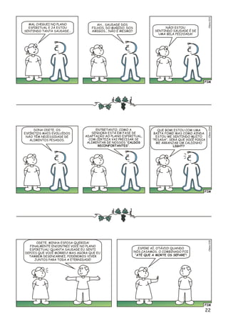 FIM
o3Clési03
MAL CHEGUEI NO PLANO
ESPIRITUAL E JÁ ESTOU
SENTINDO TANTA SAUDADE...
AH... SAUDADE DOS
FILHOS, DO MARIDO, DOS
AMIGOS... NÃO É MESMO?
NÃO! ESTOU
SENTINDO SAUDADE É DE
UMA BELA FEIJOADA!
FIM
lso5Céi03
ODETE, MINHA ESPOSA QUERIDA!
FINALMENTE ENCONTREI VOCÊ NO PLANO
ESPIRITUAL! QUANTA SAUDADE EU SENTI
DEPOIS QUE VOCÊ MORREU! MAS AGORA QUE EU
TAMBÉM DESENCARNEI, PODEREMOS VIVER
JUNTOS PARA TODA A ETERNIDADE!
ESPERE AÍ, OTÁVIO! QUANDO
NÓS CASAMOS, O COMBINADO FOI
“ATÉ QUE A MORTE OS SEPARE”!
22
FIM
o4Clési03
DONA ODETE, OS
ESPÍRITOS MAIS EVOLUÍDOS
NÃO TÊM NECESSIDADE DE
ALIMENTOS PESADOS.
ENTRETANTO, COMO A
SENHORA ESTÁ EM FASE DE
ADAPTAÇÃO AO PLANO ESPIRITUAL,
COM CERTEZA VAI PRECISAR SE
ALIMENTAR DE NOSSOS “CALDOS
RECONFORTANTES”.
QUE BOM! ESTOU COM UMA
BAITA FOME! MAS COMO AINDA
ESTOU ME SENTINDO MUITO
“PESADA”, SERÁ QUE VOCÊ PODIA
ME ARRANJAR UM CALDINHO
LIGHT?
 