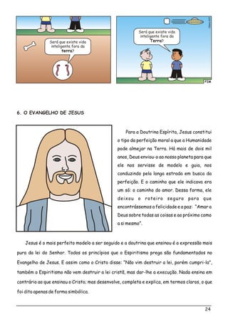 FIM
o7Clési03
Será que existe vida
inteligente fora da
terra?
Será que existe vida
inteligente fora da
Terra?
6. O EVANGELHO DE JESUS
Para a Doutrina Espírita, Jesus constitui
o tipo da perfeição moral a que a Humanidade
pode almejar na Terra. Há mais de dois mil
anos, Deus enviou-o ao nosso planeta para que
ele nos servisse de modelo e guia, nos
conduzindo pela longa estrada em busca da
perfeição. E o caminho que ele indicava era
um só: o caminho do amor. Dessa forma, ele
deixou o roteiro seguro para que
encontrássemos a felicidade e a paz: “Amar a
Deus sobre todas as coisas e ao próximo como
a si mesmo”.
Jesus é o mais perfeito modelo a ser seguido e a doutrina que ensinou é a expressão mais
pura da lei do Senhor. Todos os princípios que o Espiritismo prega são fundamentados no
Evangelho de Jesus. E assim como o Cristo disse: “Não vim destruir a lei, porém cumpri-la”,
também o Espiritismo não vem destruir a lei cristã, mas dar-lhe a execução. Nada ensina em
contrário ao que ensinou o Cristo; mas desenvolve, completa e explica, em termos claros, o que
foi dito apenas de forma simbólica.
24
 