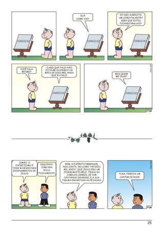 FIM
o8Clési03
OLÁ!
COMO VAI?
CLARO QUE FALO! NÃO
ESTÁ ME OUVINDO? HÁ
MAIS DE DOIS MIL ANOS
QUE EU FALO!
VOCÊ FALA
MESMO?
MAS QUEM
ME OUVE?
EI! NÃO ACREDITO!
UM LIVRO FALANTE?!
SERÁ QUE ESTOU
FICANDO MALUCO?
EV EANG LHO EVAN EG LHO
V EE ANG LHO V EE ANG LHOEV EANG LHO
FIM
o9Clési03
SIMÃO, O
ESPIRITISMO É
TODO BASEADO NOS
ENSINAMENTOS DE
JESUS!
BOM, O ESPÍRITO EMMANUEL
NOS CONTA, NO LIVRO “HÁ DOIS
MIL ANOS”, QUE JESUS ERA UM
JOVEM MUITO BELO. TINHA OS
CABELOS LONGOS, DE COR
CASTANHO-DOURADO, E A SUA
FIGURA ENCANTAVA AS PESSOAS!
PUXA, PARECIA UM
CANTOR DE ROCK!
DEQUINHO,
COMO ERA
JESUS
FISICAMENTE?
25
 