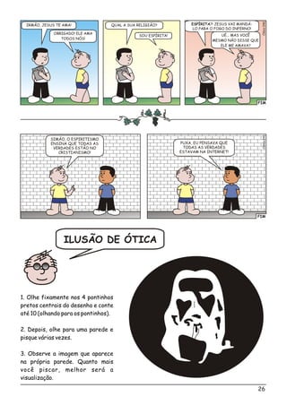 BÍ
A
BLI A
BÍBLI A
BÍBLI
FIM
0Clésio04
IRMÃO, JESUS TE AMA! QUAL A SUA RELIGIÃO? ESPÍRITA?! JESUS VAI MANDÁ-
LO PARA O FOGO DO INFERNO!
OBRIGADO! ELE AMA
TODOS NÓS!
SOU ESPÍRITA! UÉ... MAS VOCÊ
MESMO NÃO DISSE QUE
ELE ME AMAVA?
FIM
é1Clsio04
SIMÃO, O ESPIRITISMO
ENSINA QUE TODAS AS
VERDADES ESTÃO NO
CRISTIANISMO!
PUXA, EU PENSAVA QUE
TODAS AS VERDADES
ESTAVAM NA INTERNET!
ILUSÃO DE ÓTICA
1. Olhe fixamente nos 4 pontinhos
pretos centrais do desenho e conte
até 10 (olhando para os pontinhos).
2. Depois, olhe para uma parede e
pisque várias vezes.
3. Observe a imagem que aparece
na própria parede. Quanto mais
você piscar, melhor será a
visualização.
26
 