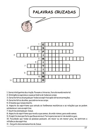 PALAVRAS CRUZADAS
E
S
P
I
R
I
T
I
S
M
O
1
2
3
4
5
6
7
8
9
10
11
1. Seres inteligentes da criação. Povoam o Universo, fora do mundo material.
2. Inteligência suprema e causa primária de todas as coisas.
3. Característica alcançada por todos os espíritos após várias encarnações.
4. Característica da alma, que sobrevive ao corpo.
5. O mesmo que renascimento.
6. Aspecto do espiritismo que estuda os fenômenos mediúnicos e as relações que se podem
estabelecer com os espíritos.
7. Doutrina ensinada por Jesus.
8. Aspecto do espiritismo que revela o que somos, de onde viemos, para onde vamos.
9. O espírito mais perfeito que Deus enviou à Terra para nos servir de modelo e guia.
10. Faculdade que todas as pessoas possuem, em maior ou em menor grau, de sentirem a
influência dos espíritos.
11. Conjunto dos ensinamentos de Jesus.
27
 