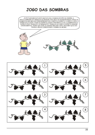 28
JOGO DAS SOMBRAS
ESTE É UM RAMO DA PLANTA QUE DÁ UVAS, CHAMADA DE CEPA OU VIDEIRA. A
CEPA É O EMBLEMA DO TRABALHO DO CRIADOR, POIS NELA SE ACHAM REUNIDOS TODOS OS
ELEMENTOS QUE MELHOR PODEM REPRESENTAR O CORPO E O ESPÍRITO. O CORPO É A CEPA. O
ESPÍRITO É O LICOR. A ALMA OU ESPÍRITO LIGADO À MATÉRIA É A UVA. O HOMEM ELEVA O
ESPÍRITO PELO TRABALHO E SÓ MEDIANTE O TRABALHO DO CORPO O ESPÍRITO ADQUIRE
CONHECIMENTOS. AGORA QUE VOCÊ JÁ CONHECE MELHOR A CEPA, DESCUBRA QUAL DAS
FIGURAS ABAIXO CORRESPONDE À SOMBRA DA MESMA.
1 5
2 6
3 7
4 8
 