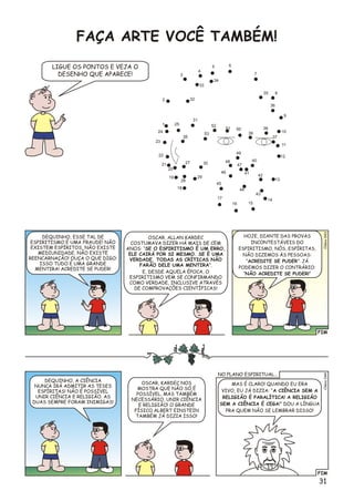 1
2
3
4
5
10
8
12
16
11
13
14
15
7
17
18
9
6
24
21
51
20
22
19
25
23
26
27
28
29
39
40
46
44
36
33
41
35
32
38
37
30 47
48
49
43
42
45
34
31
52
50
53
FAÇA ARTE VOCÊ TAMBÉM!
LIGUE OS PONTOS E VEJA O
DESENHO QUE APARECE!
FIM
3Clésio04
HOJE, DIANTE DAS PROVAS
INCONTESTÁVEIS DO
ESPIRITISMO, NÓS, ESPÍRITAS,
NÃO DIZEMOS ÀS PESSOAS:
“ACREDITE SE PUDER”. JÁ
PODEMOS DIZER O CONTRÁRIO:
“NÃO ACREDITE SE PUDER!”
OSCAR, ALLAN KARDEC
COSTUMAVA DIZER HÁ MAIS DE CEM
ANOS: “SE O ESPIRITISMO É UM ERRO,
ELE CAIRÁ POR SI MESMO. SE É UMA
VERDADE, TODAS AS CRÍTICAS NÃO
FARÃO DELE UMA MENTIRA”.
E, DESDE AQUELA ÉPOCA, O
ESPIRITISMO VEM SE CONFIRMANDO
COMO VERDADE, INCLUSIVE ATRAVÉS
DE COMPROVAÇÕES CIENTÍFICAS!
DEQUINHO, ESSE TAL DE
ESPIRITISMO É UMA FRAUDE! NÃO
EXISTEM ESPÍRITOS, NÃO EXISTE
MEDIUNIDADE, NÃO EXISTE
REENCARNAÇÃO! OUÇA O QUE DIGO:
ISSO TUDO É UMA GRANDE
MENTIRA! ACREDITE SE PUDER!
FIM
Clsio044é
MAS É CLARO! QUANDO EU ERA
VIVO, EU JÁ DIZIA: “A CIÊNCIA SEM A
RELIGIÃO É PARALÍTICA! A RELIGIÃO
SEM A CIÊNCIA É CEGA!” DOU A LÍNGUA
PRA QUEM NÃO SE LEMBRAR DISSO!
OSCAR, KARDEC NOS
MOSTRA QUE NÃO SÓ É
POSSÍVEL, MAS TAMBÉM
NECESSÁRIO, UNIR CIÊNCIA
E RELIGIÃO! O GRANDE
FÍSICO ALBERT EINSTEIN
TAMBÉM JÁ DIZIA ISSO!
DEQUINHO, A CIÊNCIA
NUNCA IRÁ ADMITIR AS TESES
ESPÍRITAS! NÃO É POSSÍVEL
UNIR CIÊNCIA E RELIGIÃO. AS
DUAS SEMPRE FORAM INIMIGAS!
NO PLANO ESPIRITUAL...
31
 