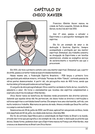 CAPÍTULO IV
CHICO XAVIER
Francisco Cândido Xavier nasceu na
cidade de Pedro Leopoldo, Estado de Minas
Gerais, no dia 2 de abril de 1910.
Aos 17 anos, passou a estudar o
Espiritismo e a psicografar mensagens dos
espíritos.
Ele foi um exemplo de amor e de
dedicação à Doutrina Espírita. Sempre
acompanhado e protegido por seu mentor
espiritual, Emmanuel, seu trabalho consistiu
na divulgação do Espiritismo e em tarefas
assistenciais, aliadas ao evangélico serviço
de esclarecimento e reconforto aos que o
procuravam.
Em 1931, ele teve o primeiro contato com o seu mentor espiritual, Emmanuel, que, a partir
de então, passou a orientar todas as suas atividades mediúnicas.
Nesse mesmo ano, a Federação Espírita Brasileira - FEB lançou o primeiro livro
psicografado pelo médium mineiro, intitulado “Parnaso de Além-Túmulo”, contendo poesias de
vários poetas desencarnados. A partir daí, ele psicografou mais de 400 livros, sendo que
muitos deles já foram publicados em outras línguas.
O conjunto da obra psicografada por Chico constitui verdadeira fonte de luz, reconforto,
sabedoria e amor. Os livros e ensinamentos que recebeu dos espíritos complementam e
explicam a doutrina iniciada por Allan Kardec.
Chico Xavier nunca se beneficiou da fabulosa renda proveniente dos direitos autorais.
Sabendo que aquelas obras não lhe pertenciam, ele doava todos os direitos a instituições e
editoras espíritas e a entidades beneficentes. Ele sempre teve uma vida humilde, sofrida, com
muita renúncia e trabalho. Mas nunca se queixou de nada. Amava a missão que Deus lhe confiou
e a cumpriu com muito mérito.
Desencarnou em 30 de junho de 2002, aos 92 anos, após sofrer uma parada cardíaca, tendo
sido sepultado em 02 de julho, na cidade onde morava, Uberaba/MG.
Ele foi de extrema importância para a consolidação do Espiritismo no Brasil e no mundo,
através dos livros que psicografou e do exemplo de vida, de amor e dedicação ao próximo que
deixou. Dessa forma, podemos dizer que o Espiritismo nasceu na França com Allan Kardec, mas
cresceu e se desenvolveu no Brasil com Chico Xavier.
32
 