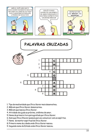 FIM
o5Clési04
AMÉLIA, VOCÊ SABIA QUE O
CHICO XAVIER PSICOGRAFOU MAIS DE
400 LIVROS AO LONGO DE SUA VIDA?
ISSO É UM RECORDE DE PRODUÇÃO
LITERÁRIA EM NOSSO PAÍS!
ENTÃO ELE NÃO
FOI “MÉDIUM”. FOI
“GRANDIUM”!
POIS É! O CHICO
XAVIER FOI UM EXEMPLO
DE AMOR E DEDICAÇÃO À
DOUTRINA ESPÍRITA! FOI
UM GRANDE MÉDIUM!
C
H
I
C
O
A
M
O
R
1
2
3
4
5
6
7
8
9
1. Tipo de mediunidade que Chico Xavier mais desenvolveu.
2. Mês em que Chico Xavier desencarnou.
3. Mês em que nasceu Chico Xavier.
4. Atividade de ajuda ao próximo, sinônimo de amor.
5. Nome do primeiro livro psicografado por Chico Xavier.
6. Dom que Chico Chavier possuía para se comunicar com os espíritos.
7. Nome do mentor espiritual de Chico Xavier.
8. Primeiro nome da cidade onde Chico Xavier nasceu.
9. Segundo nome do Estado onde Chico Xavier nasceu.
33
PALAVRAS CRUZADAS
 