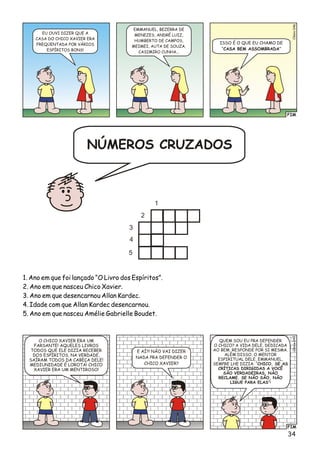 2
3
1
5
4
1. Ano em que foi lançado “O Livro dos Espíritos”.
2. Ano em que nasceu Chico Xavier.
3. Ano em que desencarnou Allan Kardec.
4. Idade com que Allan Kardec desencarnou.
5. Ano em que nasceu Amélie Gabrielle Boudet.
FIM
lso06Céi4
EU OUVI DIZER QUE A
CASA DO CHICO XAVIER ERA
FREQÜENTADA POR VÁRIOS
ESPÍRITOS BONS!
EMMANUEL, BEZERRA DE
MENEZES, ANDRÉ LUIZ,
HUMBERTO DE CAMPOS,
MEIMEI, AUTA DE SOUZA,
CASIMIRO CUNHA...
ISSO É O QUE EU CHAMO DE
“CASA BEM ASSOMBRADA”
FIM
o7Clési04
E AÍ?! NÃO VAI DIZER
NADA PRA DEFENDER O
CHICO XAVIER?
O CHICO XAVIER ERA UM
FARSANTE! AQUELES LIVROS
TODOS QUE ELE DIZIA RECEBER
DOS ESPÍRITOS, NA VERDADE,
SAÍRAM TODOS DA CABEÇA DELE!
MEDIUNIDADE É LOROTA! CHICO
XAVIER ERA UM MENTIROSO!
QUEM SOU EU PRA DEFENDER
O CHICO? A VIDA DELE, DEDICADA
AO BEM, RESPONDE POR SI MESMA.
ALÉM DISSO, O MENTOR
ESPIRITUAL DELE, EMMANUEL,
SEMPRE LHE DIZIA: “CHICO, SE AS
CRÍTICAS DIRIGIDAS A VOCÊ
SÃO VERDADEIRAS, NÃO
RECLAME. SE NÃO SÃO, NÃO
LIGUE PARA ELAS”!
34
NÚMEROS CRUZADOS
 