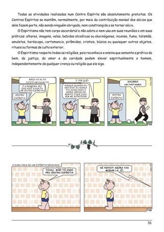 Todas as atividades realizadas num Centro Espírita são absolutamente gratuitas. Os
Centros Espíritas se mantêm, normalmente, por meio da contribuição mensal dos sócios que
dele fazem parte, não sendo ninguém obrigado, nem constrangido a se tornar sócio.
O Espiritismo não tem corpo sacerdotal e não adota e nem usa em suas reuniões e em suas
práticas: altares, imagens, velas, bebidas alcoólicas ou alucinógenas, incenso, fumo, talismãs,
amuletos, horóscopo, cartomancia, pirâmides, cristais, búzios ou quaisquer outros objetos,
rituais ou formas de culto exterior.
O Espiritismo respeita todas as religiões, pois reconhece e ensina que somente a prática do
bem, da justiça, do amor e da caridade podem elevar espiritualmente o homem,
independentemente de qualquer crença ou religião que ele siga.
FIM
lsioCé049
CENTRO
ESPÍRITA
CENTRO
ESPÍRITA
MÃOS AO ALTO!
ISTO É UM ASSALTO!
É. POR QUÊ?
É A PRIMEIRA VEZ
QUE VOCÊ ASSALTA
UM CENTRO ESPÍRITA?
PORQUE QUANDO EU
ERA VIVO, EU NUNCA
FUI ASSALTADO. E
AGORA, DEPOIS DE
MORTO, É QUE ISSO
VEM ME ACONTECER!
SOCORRO!
UM FANTASMA!
36
FIM
0Clésio05
TCHAU, MÃE! TÔ INDO
PRO CENTRO ESPÍRITA!
DE NOVO?! AGORA VAI
MORAR LÁ, É?
A DURA VIDA DE UM ESPÍRITA DEDICADO...
 
