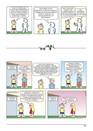 FIM
Cléio51s0
NÃO ESPERE TANTO,
DEQUINHO! O CENTRO ESPÍRITA É
TAMBÉM UM HOSPITAL! PRIMEIRO
VIRÃO OS DOENTES, OS
DESEQUILIBRADOS, OS
OBSIDIADOS...
ERASTO, ESPERO QUE
NESTE ANO APAREÇAM EM
NOSSO CENTRO ESPÍRITA
MUITOS TRABALHADORES
BONS, EQUILIBRADOS E
DISPOSTOS A SERVIR...
MAS O QUE ESSE
PESSOAL VEM
FAZER EM NOSSO
CENTRO ESPÍRITA?
ELES VÃO DESTRUIR
A INSTITUIÇÃO!
NÃO,
DEQUINHO!
ELES VÊM EM
BUSCA DE AMOR!
OLÁ, AMIGO!
SEJA BEM-VINDO
AO NOSSO CENTRO
ESPÍRITA!
DEQUINHO, ONDE ESTÁ
AQUELE RAPAZ QUE ESTEVE AQUI
OUTRO DIA PROMETENDO SER UM
TRABALHADOR DEDICADO EM
NOSSO CENTRO ESPÍRITA? NUNCA
MAIS ELE APARECEU...
POIS É... FICOU SÓ
NA PROMESSA!
ÓTIMO! ESTAMOS
PRECISANDO MUITO DE
TRABALHADORES
DEDICADOS! VOCÊ SERÁ DE
GRANDE UTILIDADE EM
NOSSA CASA!
OLÁ! ESTOU AQUI PARA
TRABALHAR! COMECEI A LER OS
LIVROS DE ALLAN KARDEC E DESCOBRI
QUE O ESPIRITISMO É UM BÊNÇÃO
DIVINA PARA O NOSSO PROGRESSO.
IREI ME DEDICAR COM EMPENHO AOS
TRABALHOS DESTA CASA! CONTE
COMIGO PRA TUDO!
CENTRO
ESPÍRITA
CENTRO
ESPÍRITA
CENTRO
ESPÍRITA
FIM
Clésio052
UM MÊS DEPOIS...
37
 