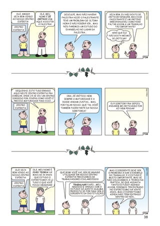 FIM
lsioCé053
DESCULPE, MAS NÃO HAVERÁ
PALESTRA HOJE! O PALESTRANTE
TEVE UM PROBLEMA DE ÚLTIMA
HORA E NÃO PODERÁ VIR... MAS
NÓS FAREMOS UM ESTUDO DO
EVANGELHO NO LUGAR DA
PALESTRA...
VEJA BEM, EU NÃO GOSTO DE
CRITICAR NINGUÉM, MAS ESSE
PALESTRANTE É UM CRETINO
IRRESPONSÁVEL! COMO PODE
FALTAR ASSIM A UM TRABALHO
TÃO IMPORTANTE?CENTRO
ESPÍRITA
OLÁ, AMIGO!
SEJA BEM-VINDO
AO NOSSO CENTRO
ESPÍRITA!
OLÁ, MEU
NOME É ZÉ
CRÍTICO! VIM
AQUI ASSISTIR
À PALESTRA!
SERÁ QUE ELE
NÃO GOSTA MESMO
DE CRITICAR?
FIM
lsioCé054
ORA, ZÉ CRÍTICO, NEM
SEMPRE A MATURIDADE E A
IDADE ANDAM JUNTAS... MAS,
POR FALAR NISSO, QUE TAL VOCÊ
TAMBÉM FAZER PARTE DA NOSSA
DIRETORIA?
EU?! DIRETOR?! PRA DEPOIS
ANDAREM ME CRITICANDO POR
AÍ? NEM PENSAR!
CENTRO
ESPÍRITA
DEQUINHO, ESTÁ TUDO ERRADO
AQUI NESTE CENTRO ESPÍRITA! PRA
COMEÇAR, ONDE JÁ SE VIU UM CENTRO
DIRIGIDO POR JOVENS COMO VOCÊ? É
PRECISO MATURIDADE PARA ISSO...
FIM
Clésio055
QUE BOM! VOCÊ VAI SER DE GRANDE
UTILIDADE EM NOSSO CENTRO
ESPÍRITA! PRECISAMOS DE
TRABALHADORES ESCLARECIDOS!
MAS O DIRIGENTE DEVE SER
O PRIMEIRO A DAR O EXEMPLO
DO TRABALHO. E O ESTUDO É
MUITO IMPORTANTE, MAS SE
NÃO COLOCARMOS A TEORIA NA
PRÁTICA, DE QUE ADIANTA
TANTO ESTUDO? AGINDO
ASSIM, PODEMOS TER ENTRADO
NO ESPIRITISMO HÁ VINTE
ANOS, MAS O ESPIRITISMO
AINDA NÃO TERÁ ENTRADO
DENTRO DE NÓS...
TRABALHAR?! NÃO... MEU
NEGÓCIO É APENAS COM O
ESTUDO! SÓ ACEITO ALGUMA
PROPOSTA SE FOR PARA SER O
DIRIGENTE DA INSTITUIÇÃO!
CENTRO
ESPÍRITA
OLÁ! SEJA
BEM-VINDO AO
NOSSO CENTRO
ESPÍRITA!
OLÁ, MEU NOME É
JOÃO TEORIA! HÁ
MAIS DE 20 ANOS
QUE ESTUDO O
ESPIRITISMO! JÁ LI
TUDO O QUE VOCÊ
POSSA IMAGINAR!
38
 