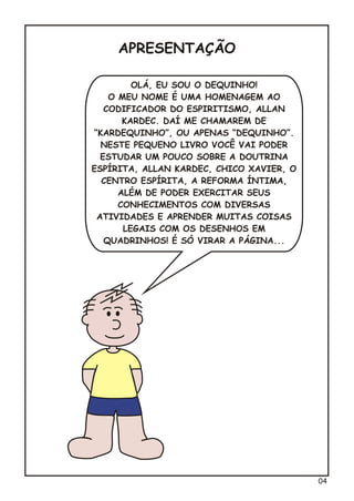 OLÁ, EU SOU O DEQUINHO!
O MEU NOME É UMA HOMENAGEM AO
CODIFICADOR DO ESPIRITISMO, ALLAN
KARDEC. DAÍ ME CHAMAREM DE
“KARDEQUINHO”, OU APENAS “DEQUINHO”.
NESTE PEQUENO LIVRO VOCÊ VAI PODER
ESTUDAR UM POUCO SOBRE A DOUTRINA
ESPÍRITA, ALLAN KARDEC, CHICO XAVIER, O
CENTRO ESPÍRITA, A REFORMA ÍNTIMA,
ALÉM DE PODER EXERCITAR SEUS
CONHECIMENTOS COM DIVERSAS
ATIVIDADES E APRENDER MUITAS COISAS
LEGAIS COM OS DESENHOS EM
QUADRINHOS! É SÓ VIRAR A PÁGINA...
APRESENTAÇÃO
04
 