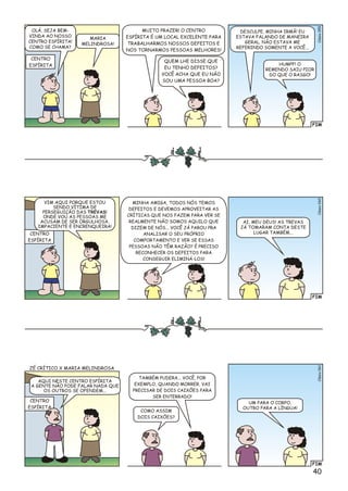 FIM
lsioCé059
MUITO PRAZER! O CENTRO
ESPÍRITA É UM LOCAL EXCELENTE PARA
TRABALHARMOS NOSSOS DEFEITOS E
NOS TORNARMOS PESSOAS MELHORES!
QUEM LHE DISSE QUE
EU TENHO DEFEITOS?
VOCÊ ACHA QUE EU NÃO
SOU UMA PESSOA BOA?
DESCULPE, MINHA IRMÃ! EU
ESTAVA FALANDO DE MANEIRA
GERAL. NÃO ESTAVA ME
REFERINDO SOMENTE A VOCÊ...
HUMPF! O
REMENDO SAIU PIOR
DO QUE O RASGO!
CENTRO
ESPÍRITA
OLÁ, SEJA BEM-
VINDA AO NOSSO
CENTRO ESPÍRITA!
COMO SE CHAMA?
MARIA
MELINDROSA!
FIM
ioClés060
MINHA AMIGA, TODOS NÓS TEMOS
DEFEITOS E DEVEMOS APROVEITAR AS
CRÍTICAS QUE NOS FAZEM PARA VER SE
REALMENTE NÃO SOMOS AQUILO QUE
DIZEM DE NÓS... VOCÊ JÁ PAROU PRA
ANALISAR O SEU PRÓPRIO
COMPORTAMENTO E VER SE ESSAS
PESSOAS NÃO TÊM RAZÃO? É PRECISO
RECONHECER OS DEFEITOS PARA
CONSEGUIR ELIMINÁ-LOS!
AI, MEU DEUS! AS TREVAS
JÁ TOMARAM CONTA DESTE
LUGAR TAMBÉM...CENTRO
ESPÍRITA
VIM AQUI PORQUE ESTOU
SENDO VÍTIMA DE
PERSEGUIÇÃO DAS TREVAS!
ONDE VOU AS PESSOAS ME
ACUSAM DE SER ORGULHOSA,
IMPACIENTE E ENCRENQUEIRA!
FIM
lsCéio061
TAMBÉM PUDERA... VOCÊ, POR
EXEMPLO, QUANDO MORRER, VAI
PRECISAR DE DOIS CAIXÕES PARA
SER ENTERRADO!
COMO ASSIM
DOIS CAIXÕES?
UM PARA O CORPO,
OUTRO PARA A LÍNGUA!
CENTRO
ESPÍRITA
AQUI NESTE CENTRO ESPÍRITA
A GENTE NÃO PODE FALAR NADA QUE
OS OUTROS SE OFENDEM...
ZÉ CRÍTICO X MARIA MELINDROSA
40
 