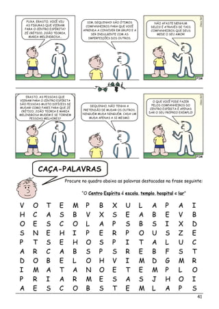 FIM
si2Cléo06
SIM, DEQUINHO! SÃO ÓTIMOS
COMPANHEIROS PARA QUE VOCÊ
APRENDA A CONVIVER EM GRUPO E A
SER INDULGENTE COM AS
IMPERFEIÇÕES DOS OUTROS.
PUXA, ERASTO, VOCÊ VIU
AS FIGURAS QUE VIERAM
PARA O CENTRO ESPÍRITA?
ZÉ CRÍTICO, JOÃO TEORIA,
MARIA MELINDROSA...
NÃO AFASTE NENHUM
DELES! É ATRAVÉS DE TAIS
COMPANHEIROS QUE DEUS
MEDE O SEU AMOR!
FIM
Cé06lsio3
DEQUINHO, NÃO TENHA A
PRETENSÃO DE MUDAR OS OUTROS.
NINGUÉM MUDA NINGUÉM. CADA UM
MUDA APENAS A SI MESMO.
ERASTO, AS PESSOAS QUE
VIERAM PARA O CENTRO ESPÍRITA
SÃO PESSOAS MUITO DIFÍCEIS DE
MUDAR! COMO FAREI PARA QUE ZÉ
CRÍTICO, JOÃO TEORIA E MARIA
MELINDROSA MUDEM E SE TORNEM
PESSOAS MELHORES?
O QUE VOCÊ PODE FAZER
PELOS COMPANHEIROS DO
CENTRO ESPÍRITA É APENAS
DAR O SEU PRÓPRIO EXEMPLO!
V O T E M P B X U L A P A I
H C A S B V X S E A B E V B
O E S C O L A P S B S I X D
S N E H I P E R P O U S Z E
P T S E H O S P I T A L U C
A R C A B S P S R E B F S T
D O B E L O H V I M D G M R
I M A T A N O E T E M P L O
P R I A R M E S A S J H O I
A E S C O B S T E M L A P S
Procure no quadro abaixo as palavras destacadas na frase seguinte:
“O Centro Espírita é escola, templo, hospital e lar”
CAÇA-PALAVRAS
41
 