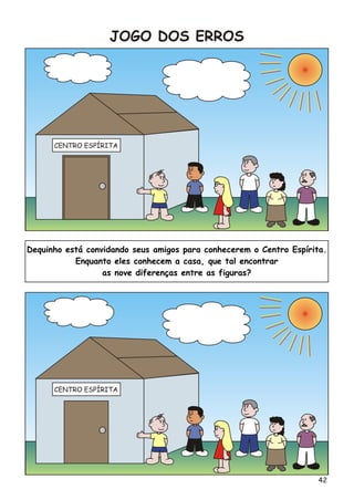 CENTRO ESPÍRITA
CENTRO ESPÍRITA
JOGO DOS ERROS
Dequinho está convidando seus amigos para conhecerem o Centro Espírita.
Enquanto eles conhecem a casa, que tal encontrar
as nove diferenças entre as figuras?
42
 
