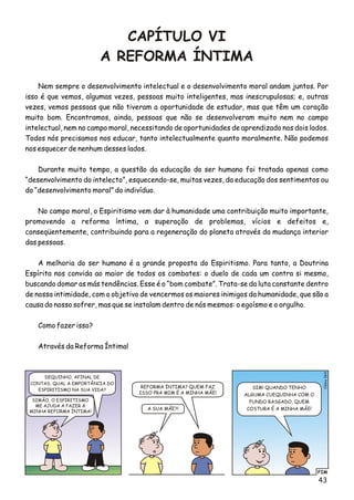 CAPÍTULO VI
A REFORMA ÍNTIMA
FIM
Clésio064
REFORMA ÍNTIMA? QUEM FAZ
ISSO PRA MIM É A MINHA MÃE!
SIMÃO, O ESPIRITISMO
ME AJUDA A FAZER A
MINHA REFORMA ÍNTIMA!
SIM! QUANDO TENHO
ALGUMA CUEQUINHA COM O
FUNDO RASGADO, QUEM
COSTURA É A MINHA MÃE!A SUA MÃE?!
DEQUINHO, AFINAL DE
CONTAS, QUAL A IMPORTÂNCIA DO
ESPIRITISMO NA SUA VIDA?
Nem sempre o desenvolvimento intelectual e o desenvolvimento moral andam juntos. Por
isso é que vemos, algumas vezes, pessoas muito inteligentes, mas inescrupulosas; e, outras
vezes, vemos pessoas que não tiveram a oportunidade de estudar, mas que têm um coração
muito bom. Encontramos, ainda, pessoas que não se desenvolveram muito nem no campo
intelectual, nem no campo moral, necessitando de oportunidades de aprendizado nos dois lados.
Todos nós precisamos nos educar, tanto intelectualmente quanto moralmente. Não podemos
nos esquecer de nenhum desses lados.
Durante muito tempo, a questão da educação do ser humano foi tratada apenas como
“desenvolvimento do intelecto”, esquecendo-se, muitas vezes, da educação dos sentimentos ou
do “desenvolvimento moral” do indivíduo.
No campo moral, o Espiritismo vem dar à humanidade uma contribuição muito importante,
promovendo a reforma íntima, a superação de problemas, vícios e defeitos e,
conseqüentemente, contribuindo para a regeneração do planeta através da mudança interior
das pessoas.
A melhoria do ser humano é a grande proposta do Espiritismo. Para tanto, a Doutrina
Espírita nos convida ao maior de todos os combates: o duelo de cada um contra si mesmo,
buscando domar as más tendências. Esse é o “bom combate”. Trata-se da luta constante dentro
de nossa intimidade, com o objetivo de vencermos os maiores inimigos da humanidade, que são a
causa do nosso sofrer, mas que se instalam dentro de nós mesmos: o egoísmo e o orgulho.
Como fazer isso?
Através da Reforma Íntima!
43
 