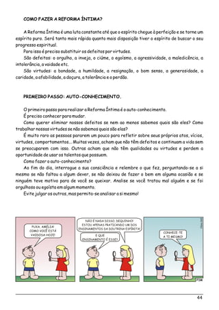 COMO FAZER A REFORMA ÍNTIMA?
A Reforma Íntima é uma luta constante até que o espírito chegue à perfeição e se torne um
espírito puro. Será tanto mais rápida quanto mais disposição tiver o espírito de buscar o seu
progresso espiritual.
Para isso é preciso substituir os defeitos por virtudes.
São defeitos: o orgulho, a inveja, o ciúme, o egoísmo, a agressividade, a maledicência, a
intolerância, a vaidade etc.
São virtudes: a bondade, a humildade, a resignação, o bom senso, a generosidade, a
caridade, a afabilidade, a doçura, a tolerância e o perdão.
PRIMEIRO PASSO: AUTO-CONHECIMENTO.
O primeiro passo para realizar a Reforma Íntima é o auto-conhecimento.
É preciso conhecer para mudar.
Como querer eliminar nossos defeitos se nem ao menos sabemos quais são eles? Como
trabalhar nossas virtudes se não sabemos quais são elas?
É muito raro as pessoas pararem um pouco para refletir sobre seus próprios atos, vícios,
virtudes, comportamentos... Muitas vezes, acham que não têm defeitos e continuam a vida sem
se preocuparem com isso. Outras acham que não têm qualidades ou virtudes e perdem a
oportunidade de usar os talentos que possuem.
Como fazer o auto-conhecimento?
Ao fim do dia, interrogue a sua consciência e relembre o que fez, perguntando-se a si
mesmo se não faltou a algum dever, se não deixou de fazer o bem em alguma ocasião e se
ninguém teve motivo para de você se queixar. Analise se você tratou mal alguém e se foi
orgulhoso ou egoísta em algum momento.
Evite julgar os outros, mas permita-se analisar a si mesmo!
FIM
o5Clési06
PUXA, AMÉLIA!
COMO VOCÊ ESTÁ
VAIDOSA HOJE! E QUE
ENSINAMENTO É ESSE?
NÃO É NADA DISSO, DEQUINHO!
ESTOU APENAS PRATICANDO UM DOS
ENSINAMENTOS DA DOUTRINA ESPÍRITA!
CONHECE-TE
A TI MESMO!
44
 