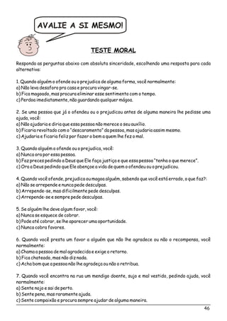 TESTE MORAL
Responda as perguntas abaixo com absoluta sinceridade, escolhendo uma resposta para cada
alternativa:
1. Quando alguém o ofende ou o prejudica de alguma forma, você normalmente:
a) Não leva desaforo pra casa e procura vingar-se.
b) Fica magoado, mas procura eliminar esse sentimento com o tempo.
c) Perdoa imediatamente, não guardando qualquer mágoa.
2. Se uma pessoa que já o ofendeu ou o prejudicou antes de alguma maneira lhe pedisse uma
ajuda, você:
a) Não ajudaria e diria que essa pessoa não merece o seu auxílio.
b) Ficaria revoltado com o “descaramento” da pessoa, mas ajudaria assim mesmo.
c) Ajudaria e ficaria feliz por fazer o bem a quem lhe fez o mal.
3. Quando alguém o ofende ou o prejudica, você:
a) Nunca ora por essa pessoa.
b) Faz preces pedindo a Deus que Ele faça justiça e que essa pessoa “tenha o que merece”.
c) Ora a Deus pedindo que Ele abençoe a vida de quem o ofendeu ou o prejudicou.
4. Quando você ofende, prejudica ou magoa alguém, sabendo que você está errado, o que faz?:
a) Não se arrepende e nunca pede desculpas.
b) Arrepende-se, mas dificilmente pede desculpas.
c) Arrepende-se e sempre pede desculpas.
5. Se alguém lhe deve algum favor, você:
a) Nunca se esquece de cobrar.
b) Pode até cobrar, se lhe aparecer uma oportunidade.
c) Nunca cobra favores.
6. Quando você presta um favor a alguém que não lhe agradece ou não o recompensa, você
normalmente:
a) Chama a pessoa de mal agradecida e exige o retorno.
b) Fica chateado, mas não diz nada.
c) Acha bom que a pessoa não lhe agradeça ou não o retribua.
7. Quando você encontra na rua um mendigo doente, sujo e mal vestido, pedindo ajuda, você
normalmente:
a) Sente nojo e sai de perto.
b) Sente pena, mas raramente ajuda.
c) Sente compaixão e procura sempre ajudar de alguma maneira.
AVALIE A SI MESMO!
46
 