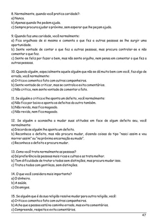 8. Normalmente, quando você pratica caridade?:
a) Nunca.
b) Apenas quando lhe pedem ajuda.
c) Sempre procura ajudar o próximo, sem esperar que lhe peçam ajuda.
9. Quando faz uma caridade, você normalmente:
a) Fica orgulhoso de si mesmo e comenta o que fez a outras pessoas se lhe surgir uma
oportunidade.
b) Sente vontade de contar o que fez a outras pessoas, mas procura controlar-se e não
comentar o que fez.
c) Sente-se feliz por fazer o bem, mas não sente orgulho, nem pensa em comentar o que fez a
outras pessoas.
10. Quando alguém, especialmente aquele alguém que não se dá muito bem com você, faz algo de
errado, você normalmente:
a) Critica e comenta o fato com outros companheiros.
b) Sente vontade de criticar, mas se controla e evita comentários.
c) Não critica, nem sente vontade de comentar o fato.
11. Se alguém o critica e lhe aponta um defeito, você normalmente:
a) Não fica por baixo e aponta os defeitos do outro também.
b) Não revida, mas fica magoado.
c) Não revida, nem fica magoado.
12. Se alguém o aconselha a mudar suas atitudes em face de algum defeito seu, você
normalmente:
a) Discorda se alguém lhe aponta um defeito.
b) Reconhece o defeito, mas não procura mudar, dizendo coisas do tipo “nasci assim e vou
morrer assim” ou “na próxima encarnação eu mudo”.
c) Reconhece o defeito e procura mudar.
13. Como você trata normalmente as pessoas?
a) Dá preferência às pessoas mais ricas e cultas e as trata melhor.
b) Tem dificuldade de tratar a todos sem distinções, mas procura mudar isso.
c) Trata a todos com gentileza, sem distinções.
14. O que você considera mais importante?
a) O dinheiro.
b) A saúde.
c) Os amigos.
15. Se alguém que é da sua religião resolve mudar para outra religião, você:
a) Critica e comenta o fato com outros companheiros.
b) Acha que a pessoa está no caminho errado, mas evita comentários.
c) Compreende, respeita e evita comentários.
47
 