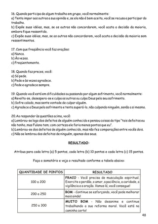 48
16. Quando participa de algum trabalho em grupo, você normalmente:
a) Tenta impor aos outros a sua opinião e, se ela não é bem aceita, você se recusa a participar do
trabalho.
b) Expõe suas idéias, mas, se os outros não concordarem, você acata a decisão da maioria,
embora fique ressentido.
c) Expõe suas idéias, mas, se os outros não concordarem, você acata a decisão da maioria sem
ressentimentos.
17. Com que freqüência você faz orações:
a) Nunca.
b) Às vezes.
c) Freqüentemente.
18. Quando faz preces, você:
a) Só pede.
b) Pede e às vezes agradece.
c) Pede e agradece sempre.
19. Quando você está em dificuldades ou passando por algum sofrimento, você normalmente:
a) Revolta-se, desespera-se e culpa os outros ou culpa Deus pelo seu sofrimento.
b) Sofre calado, mas sente vontade de culpar alguém.
c) Agradece a Deus pelo sofrimento e tenta superá-lo, não culpando ninguém, senão a si mesmo.
20.Ao responder às questões acima, você:
a) Lembrou-se logo dos defeitos de alguém conhecido e pensou coisas do tipo “tais defeitos eu
não tenho, mas Fulano tem; com certeza ele faria menos pontos que eu”.
b) Lembrou-se dos defeitos de alguém conhecido, mas não fez comparações entre vocês dois.
c) Não se lembrou dos defeitos de ninguém, apenas dos seus.
RESULTADO:
Atribua para cada letra (a) 5 pontos, cada letra (b) 10 pontos e cada letra (c) 15 pontos.
Faça o somatório e veja o resultado conforme a tabela abaixo:
QUANTIDADE DE PONTOS RESULTADO
100 a 200
FRACO - Você precisa de musculação espiritual.
Exercite o perdão, o amor, a paciência, a caridade, a
vigilância e a oração. Vamos lá, você consegue!
BOM - Continue se esforçando, você pode melhorar
mais ainda!
MUITO BOM - Não desanime e continue
trabalhando a sua reforma moral. Você está no
caminho certo!
200 a 250
250 a 300
 