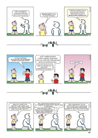 FIM
Cléi0so68
PARA O ESPÍRITO
EVOLUIR É PRECISO
MUITA MUSCULAÇÃO!
MUSCULAÇÃO?! ESSA
EU NÃO ENTENDI!
É PRECISO EXERCITAR AS
QUALIDADES MORAIS,
DEQUINHO! ESSA É A
“MUSCULAÇÃO ESPIRITUAL”!
FIM
Clésio069
ESTOU FAZENDO
MUSCULAÇÃO NA ACADEMIA!
QUERO FICAR BEM FORTE!
VOCÊ TAMBÉM DEVERIA
FAZER O MESMO, DEQUINHO.
VEJA SÓ, VOCÊ NÃO TEM NENHUM
MÚSCULO DESENVOLVIDO... O CORAÇÃO!
BOM, EU TENHO UM
MÚSCULO
SUPERDESENVOLVIDO...
FIM
o0Clési07
ERASTO, VOCÊ ESTÁ
TRISTE? NÃO SABIA QUE
ESPÍRITOS EVOLUÍDOS COMO
VOCÊ FICAVAM TRISTES...
NÃO, DEQUINHO. ESTOU
TRISTE POR CAUSA DAQUELES
QUE CONHECEM A MENSAGEM
ESPÍRITA, MAS NÃO A PRATICAM!
ORA, DEQUINHO! QUEM SOU EU?
EU TAMBÉM ÀS VEZES FICO TRISTE COM
AS PESSOAS...
MAS POR QUÊ? SERÁ
POR CAUSA DAQUELES QUE
AINDA NÃO CONHECEM A
MENSAGEM ESPÍRITA?
49
 