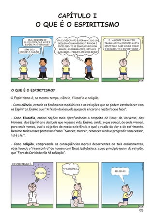 05
CAPÍTULO I
O QUE É O ESPIRITISMO
OLÁ, DEQUINHO!
OUVI DIZER QUE VOCÊ É
ESPÍRITA. É VERDADE?
FIM
éo1Clsi00
SIM! SOU
ESPÍRITA, SIMÃO!
CRUZ CREDO! NÃO ESPERAVA ISSO DO
DEQUINHO! UM MENINO TÃO BOM E
INTELIGENTE SE ENVOLVENDO COM
MAGIA, ASSOMBRAÇÕES, RITUAIS
MACABROS... FIQUEI ATÉ COM MEDO!
É... A GENTE TEM MUITO
TRABALHO PELA FRENTE! MUITA
GENTE NÃO SABE AINDA O QUE
É REALMENTE O ESPIRITISMO!
- Como ciência, estuda os fenômenos mediúnicos e as relações que se podem estabelecer com
os Espíritos. Ensina que: “A fé sólida é aquela que pode encarar a razão face a face”.
- Como filosofia, ensina noções mais aprofundadas a respeito de Deus, do Universo, dos
Homens, dos Espíritos e das Leis que regem a vida. Ensina, ainda, o que somos, de onde viemos,
para onde vamos, qual o objetivo de nossa existência e qual a razão da dor e do sofrimento.
Resume todos esses pontos na frase: “Nascer, morrer, renascer ainda e progredir sem cessar,
tal é a lei”.
- Como religião, compreende as conseqüências morais decorrentes de tais ensinamentos,
objetivando o “reencontro” do homem com Deus. Estabelece, como princípio maior da religião,
que “Fora da Caridade não há salvação”.
O QUE É O ESPIRITISMO?
O Espiritismo é, ao mesmo tempo, ciência, filosofia e religião.
FIM
o2Clési00
O ESPIRITISMO É...
CIÊNCIA
FILOSOFIA
RELIGIÃO
 