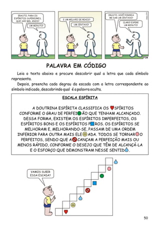FIM
Clésio071
ERASTO, PARA OS
ESPÍRITOS SUPERIORES,
QUE SÃO MIL ANOS?
E UM MILHÃO DE REAIS?
UM CENTAVO!UM MINUTO!
CLARO! ESPERE
UM MINUTO!
ERASTO, VOCÊ PODERIA
ME DAR UM CENTAVO?
VAMOS SUBIR
ESSA ESCADA?
PALAVRA EM CÓDIGO
Leia o texto abaixo e procure descobrir qual a letra que cada símbolo
representa.
Depois, preencha cada degrau da escada com a letra correspondente ao
símbolo indicado, descobrindo qual é a palavra oculta.
ESCALA ESPÍRITA
A DOUTRINA ESPÍRITA CLASSIFICA OS SPÍRITOS
CONFORME O GRAU DE PERFEI ÃO QUE TENHAM ALCANÇADO.
DESSA FORMA, EXISTEM OS ESPÍRITOS IMPERFEITOS, OS
ESPÍRITOS BONS E OS ESPÍRITOS P ROS. OS ESPÍRITOS SE
MELHORAM E, MELHORANDO-SE, PASSAM DE UMA ORDEM
INFERIOR PARA OUTRA MAIS ELE ADA. TODOS SE TORNAR O
PERFEITOS, SENDO QUE A CANÇAM A PERFEIÇÃO MAIS OU
MENOS RÁPIDO, CONFORME O DESEJO QUE TÊM DE ALCANÇÁ-LA
E O ESFORÇO QUE DEMONSTRAM NESSE SENTID .
50
 