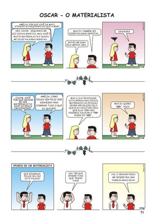 FIM
o2Clési07
AMÉLIA, POR QUE VOCÊ DÁ MAIS
ATENÇÃO AO DEQUINHO DO QUE A MIM?
ORA, OSCAR... DEQUINHO ME
DIZ COISAS BONITAS. MAS VOCÊ É
MUITO MATERIALISTA E NUNCA
ME DISSE PALAVRAS BONITAS...
DINHEIRO!MAS EU TAMBÉM SEI
DIZER PALAVRAS BONITAS...
ENTÃO ME DIGA
PELO MENOS UMA...
OSCAR - O MATERIALISTA
FIM
o3Clési07
OSCAR, VOCÊ
TEM QUE DEIXAR
DE SER
MATERIALISTA!
VOCÊ SÓ PENSA
EM DINHEIRO!
AMÉLIA, COMO
POSSO SER FELIZ SEM
DINHEIRO PARA
COMPRAR TUDO O QUE
EU QUISER?
MAS EU QUERO
“SER”... RICO!
MAS A SUA FELICIDADE
ESTÁ APENAS NAS COISAS
MATERIAIS?! AS PESSOAS
DEVEM SER FELIZES PELO
QUE ELAS SÃO E NÃO PELO
QUE ELAS TÊM! NÃO
PODEMOS COLOCAR O “TER”
ACIMA DO “SER”...
APUROS DE UM MATERIALISTA
FIM
4Clésio07
PAI, O SENHOR PODIA
ME VENDER PRA UMA
FAMÍLIA MAIS RICA?
VOU TER QUE
VENDER TUDO
QUE TENHO!
TUDO!
QUE DESGRAÇA,
FILHO! SEU PAI
ESTÁ FALIDO!
51
 