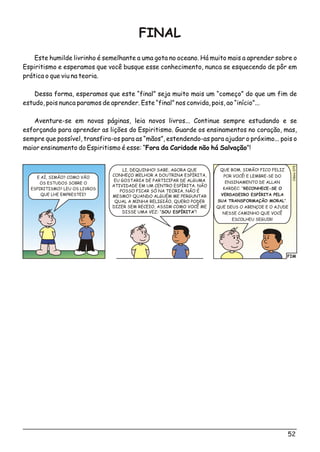 FINAL
Este humilde livrinho é semelhante a uma gota no oceano. Há muito mais a aprender sobre o
Espiritismo e esperamos que você busque esse conhecimento, nunca se esquecendo de pôr em
prática o que viu na teoria.
Dessa forma, esperamos que este “final” seja muito mais um “começo” do que um fim de
estudo, pois nunca paramos de aprender. Este “final” nos convida, pois, ao “início”...
Aventure-se em novas páginas, leia novos livros... Continue sempre estudando e se
esforçando para aprender as lições do Espiritismo. Guarde os ensinamentos no coração, mas,
sempre que possível, transfira-os para as “mãos”, estendendo-as para ajudar o próximo... pois o
maior ensinamento do Espiritismo é esse: “Fora da Caridade não há Salvação”!
FIM
o5Clési07
LI, DEQUINHO! SABE, AGORA QUE
CONHEÇO MELHOR A DOUTRINA ESPÍRITA,
EU GOSTARIA DE PARTICIPAR DE ALGUMA
ATIVIDADE EM UM CENTRO ESPÍRITA. NÃO
POSSO FICAR SÓ NA TEORIA, NÃO É
MESMO? QUANDO ALGUÉM ME PERGUNTAR
QUAL A MINHA RELIGIÃO, QUERO PODER
DIZER SEM RECEIO, ASSIM COMO VOCÊ ME
DISSE UMA VEZ: “SOU ESPÍRITA”!
QUE BOM, SIMÃO! FICO FELIZ
POR VOCÊ! E LEMBRE-SE DO
ENSINAMENTO DE ALLAN
KARDEC: “RECONHECE-SE O
VERDADEIRO ESPÍRITA PELA
SUA TRANSFORMAÇÃO MORAL”.
QUE DEUS O ABENÇOE E O AJUDE
NESSE CAMINHO QUE VOCÊ
ESCOLHEU SEGUIR!
E AÍ, SIMÃO? COMO VÃO
OS ESTUDOS SOBRE O
ESPIRITISMO? LEU OS LIVROS
QUE LHE EMPRESTEI?
52
 