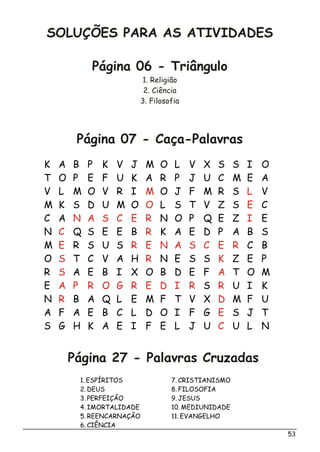 SOLUÇÕES PARA AS ATIVIDADES
Página 06 - Triângulo
1. Religião
2. Ciência
3. Filosofia
Página 07 - Caça-Palavras
Página 27 - Palavras Cruzadas
53
K A B P K V J M O L V X S S I O
T O P E F U K A R P J U C M E A
V L M O V R I O J F M R S V
M K S D U M O L S T V Z S C
C A N O P Q E Z E
N Q S E E B K A E D P A B S
M R S U S C B
O T C V A H N E S S Z E P
R A E B I X O B D E F T O M
E S U I K
N B A Q L E M F T V X M F U
A F A E B C L D O I F G S J T
S G H K A E I F E L J U U L N
M L
O E
N A S C E R I
C R
E R E N A S C E R
S R K
S A
A P R O G R E D I R R
R D
E
C
1. ESPÍRITOS
2. DEUS
3. PERFEIÇÃO
4. IMORTALIDADE
5. REENCARNAÇÃO
6. CIÊNCIA
7. CRISTIANISMO
8. FILOSOFIA
9. JESUS
10. MEDIUNIDADE
11. EVANGELHO
 