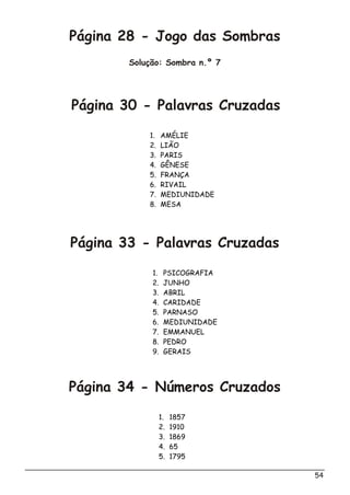 Página 28 - Jogo das Sombras
Solução: Sombra n.º 7
54
Página 30 - Palavras Cruzadas
Página 33 - Palavras Cruzadas
Página 34 - Números Cruzados
1. AMÉLIE
2. LIÃO
3. PARIS
4. GÊNESE
5. FRANÇA
6. RIVAIL
7. MEDIUNIDADE
8. MESA
1. PSICOGRAFIA
2. JUNHO
3. ABRIL
4. CARIDADE
5. PARNASO
6. MEDIUNIDADE
7. EMMANUEL
8. PEDRO
9. GERAIS
1. 1857
2. 1910
3. 1869
4. 65
5. 1795
 