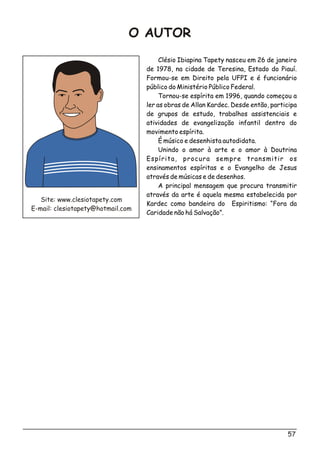 57
Clésio Ibiapina Tapety nasceu em 26 de janeiro
de 1978, na cidade de Teresina, Estado do Piauí.
Formou-se em Direito pela UFPI e é funcionário
público do Ministério Público Federal.
Tornou-se espírita em 1996, quando começou a
ler as obras de Allan Kardec. Desde então, participa
de grupos de estudo, trabalhos assistenciais e
atividades de evangelização infantil dentro do
movimento espírita.
É músico e desenhista autodidata.
Unindo o amor à arte e o amor à Doutrina
Espírita, procura sempre transmitir os
ensinamentos espíritas e o Evangelho de Jesus
através de músicas e de desenhos.
A principal mensagem que procura transmitir
através da arte é aquela mesma estabelecida por
Kardec como bandeira do Espiritismo: “Fora da
Caridade não há Salvação”.
Site: www.clesiotapety.com
E-mail: clesiotapety@hotmail.com
O AUTOR
 