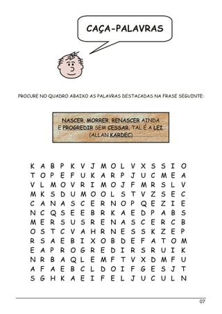 07
CAÇA-PALAVRAS
K A B P K V J M O L V X S S I O
T O P E F U K A R P J U C M E A
V L M O V R I M O J F M R S L V
M K S D U M O O L S T V Z S E C
C A N A S C E R N O P Q E Z I E
N C Q S E E B R K A E D P A B S
M E R S U S R E N A S C E R C B
O S T C V A H R N E S S K Z E P
R S A E B I X O B D E F A T O M
E A P R O G R E D I R S R U I K
N R B A Q L E M F T V X D M F U
A F A E B C L D O I F G E S J T
S G H K A E I F E L J U C U L N
PROCURE NO QUADRO ABAIXO AS PALAVRAS DESTACADAS NA FRASE SEGUINTE:
NASCER, MORRER, RENASCER AINDA
E PROGREDIR SEM CESSAR, TAL É A LEI.
(ALLAN KARDEC)
 
